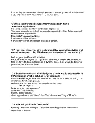 It is nothing but the number of employees who are doing manual activities and
if you implement RPA how many FTE you will save.
136.What is difference between mainframe and non-frame
Mainframe applications:
It’s a single screen and keyboard-based application.
There are separate set in-built commands supported by Blue Prism especially
for mainframe applications
Non-mainframe applications:
It includes multiple screens
Control moves from one screen to another screen.
137. I am your client, you give me two workflows one with activities and
one with using recording. Which one you suggest me to use and why?
I will suggest workflow with activities
Because in recording we can’t get exact selectors, if we get exact selectors
then we have to do all selectors as a dynamic one… So it would be better to
go with workflow with activities.
138. Suppose there is url which is dynamic? How would automate Url in
UiPath Studio? What is solution for dynamic url?
Use UiExplorer to get the exact selector and use dynamic selector using *, in
url element for changing value.
And also you can use screen scraping to get the value.
For Example-:
In aaname you can assign as *
aaname=’*’ and title also *
Use the below selector
<html app=’chrome.exe’ title=’*’ /> <Webctrl aaname=’*’ tag =’SPAN’/>
139. How will you handle Credentials?
 By using Credential manager – a window based application to save user
credentials in secured
 