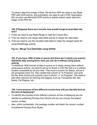 To extract data from Image of Size 120 dp from PDF we need to use Read
PDF with OCR activity, and automation we need to use is PDF Automation.
We can also use Microsoft OCR activity to extract extract exact data from
Image of the PDF file.
152. If Suppose there are 2 excels, how would merge 2 excel data into
one?
1. Firstly we need to use Read Range to read the 2 excel files,
2. Then we need to use merge data table activity to merge the data table.
3. Then we need to use the resultant data table to make the merged excel file
using WriteRange activity.
Fig no-: Merge Two DataTable using UiPath
153. If you have 1000 of data in queue and there are 5 robots you want to
distribute data among them, how you can do it without using queue
activity
To distribute 1000 records of data in queue on 5 robots among them without
using queue activity, we need to set up an Excel or CSV file that is in a shared
location accessible by all your bots. Then have a column for Status, and as a
bot processes each row, they update that column to “In Progress” and save
the file. Bots should only process rows if column <> “In Progress”. We need to
add other columns for tracking and logging, such as Transaction IDs, Bot
Name, Fail Reason, etc.
154. I have process of two different version how will you identify them at
the time of deploying?
 To identify the process of two different versions at time of deploying we can
identify by publishing Process from Studio and we can choose the project
version number.
 Also, within orchestrator, the package number will match the version number
of published Process from Studio.
 