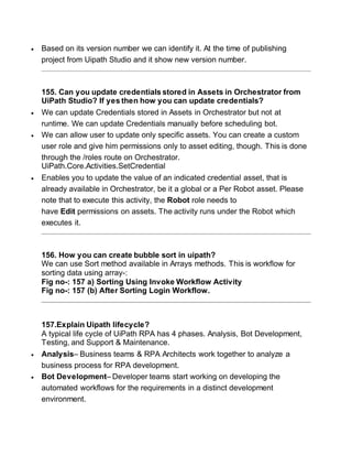  Based on its version number we can identify it. At the time of publishing
project from Uipath Studio and it show new version number.
155. Can you update credentials stored in Assets in Orchestrator from
UiPath Studio? If yes then how you can update credentials?
 We can update Credentials stored in Assets in Orchestrator but not at
runtime. We can update Credentials manually before scheduling bot.
 We can allow user to update only specific assets. You can create a custom
user role and give him permissions only to asset editing, though. This is done
through the /roles route on Orchestrator.
UiPath.Core.Activities.SetCredential
 Enables you to update the value of an indicated credential asset, that is
already available in Orchestrator, be it a global or a Per Robot asset. Please
note that to execute this activity, the Robot role needs to
have Edit permissions on assets. The activity runs under the Robot which
executes it.
156. How you can create bubble sort in uipath?
We can use Sort method available in Arrays methods. This is workflow for
sorting data using array-:
Fig no-: 157 a) Sorting Using Invoke Workflow Activity
Fig no-: 157 (b) After Sorting Login Workflow.
157.Explain Uipath lifecycle?
A typical life cycle of UiPath RPA has 4 phases. Analysis, Bot Development,
Testing, and Support & Maintenance.
 Analysis– Business teams & RPA Architects work together to analyze a
business process for RPA development.
 Bot Development– Developer teams start working on developing the
automated workflows for the requirements in a distinct development
environment.
 
