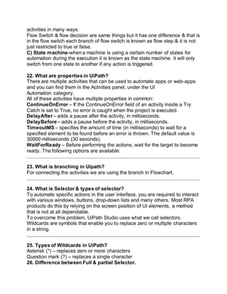activities in many ways.
Flow Switch & flow decision are same things but it has one difference & that is
in the flow switch each branch of flow switch is known as flow step & it is not
just restricted to true or false.
C) State machine-when a machine is using a certain number of states for
automation during the execution it is known as the state machine. it will only
switch from one state to another if any action is triggered.
22. What are properties in UiPath?
There are multiple activities that can be used to automate apps or web-apps
and you can find them in the Activities panel, under the UI
Automation category.
All of these activities have multiple properties in common:
ContinueOnError – If the ContinueOnError field of an activity inside a Try
Catch is set to True, no error is caught when the project is executed.
DelayAfter – adds a pause after the activity, in milliseconds.
DelayBefore – adds a pause before the activity, in milliseconds.
TimeoutMS – specifies the amount of time (in milliseconds) to wait for a
specified element to be found before an error is thrown. The default value is
30000 milliseconds (30 seconds).
WaitForReady – Before performing the actions, wait for the target to become
ready. The following options are available:
23. What is branching in Uipath?
For connecting the activities we are using the branch in Flowchart.
24. What is Selector & types of selector?
To automate specific actions in the user interface, you are required to interact
with various windows, buttons, drop-down lists and many others. Most RPA
products do this by relying on the screen position of UI elements, a method
that is not at all dependable.
To overcome this problem, UiPath Studio uses what we call selectors.
Wildcards are symbols that enable you to replace zero or multiple characters
in a string.
25. Types of Wildcards in UiPath?
Asterisk (*) – replaces zero or more characters
Question mark (?) – replaces a single character
26. Difference between Full & partial Selector.
 