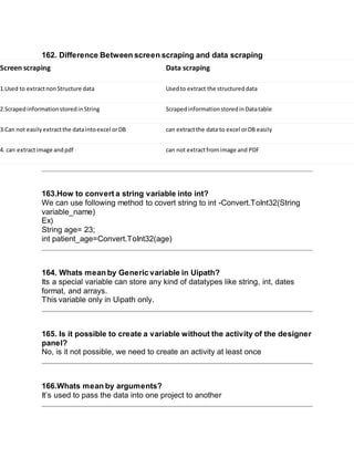 162. Difference Between screen scraping and data scraping
Screen scraping Data scraping
1.Used to extractnonStructure data Usedto extract the structureddata
2.ScrapedinformationstoredinString ScrapedinformationstoredinDatatable
3.Can not easilyextractthe dataintoexcel orDB can extractthe data to excel orDB easily
4. can extractimage andpdf can not extractfromimage and PDF
163.How to convert a string variable into int?
We can use following method to covert string to int -Convert.ToInt32(String
variable_name)
Ex)
String age= 23;
int patient_age=Convert.ToInt32(age)
164. Whats mean by Generic variable in Uipath?
Its a special variable can store any kind of datatypes like string, int, dates
format, and arrays.
This variable only in Uipath only.
165. Is it possible to create a variable without the activity of the designer
panel?
No, is it not possible, we need to create an activity at least once
166.Whats mean by arguments?
It’s used to pass the data into one project to another
 