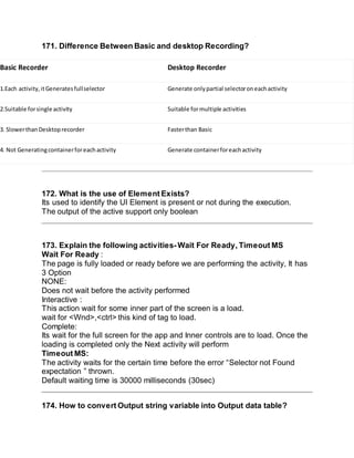 171. Difference Between Basic and desktop Recording?
Basic Recorder Desktop Recorder
1.Each activity,itGeneratesfullselector Generate onlypartial selectoroneachactivity
2.Suitable forsingle activity Suitable formultiple activities
3. SlowerthanDesktoprecorder Fasterthan Basic
4. Not Generatingcontainerforeachactivity Generate containerforeachactivity
172. What is the use of Element Exists?
Its used to identify the UI Element is present or not during the execution.
The output of the active support only boolean
173. Explain the following activities- Wait For Ready, Timeout MS
Wait For Ready :
The page is fully loaded or ready before we are performing the activity, It has
3 Option
NONE:
Does not wait before the activity performed
Interactive :
This action wait for some inner part of the screen is a load.
wait for <Wnd>,<ctrl> this kind of tag to load.
Complete:
Its wait for the full screen for the app and Inner controls are to load. Once the
loading is completed only the Next activity will perform
Timeout MS:
The activity waits for the certain time before the error “Selector not Found
expectation ” thrown.
Default waiting time is 30000 milliseconds (30sec)
174. How to convert Output string variable into Output data table?
 