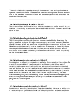 This action helps in preparing an explicit movement over and again when a
specific condition is valid. The essential contrast among while and do while is
that in the previous one the condition will be assessed first and afterward the
circle will be executed.
184. What is the Break Activity in UiPath?
With the assistance of break action, you can without much of a stretch stop a
specific circle at any picked point and around then you can proceed with some
other action.
185. What is bundle administrator in UiPath?
With the assistance of bundle director, you can undoubtedly download the
action bundles, systems, libraries, wrappers and so on and you can likewise
check the ones which are as of now present in the compartment and you can
likewise refresh them or include or expel them. Every one of these highlights
are conceivable in view of oversee bundles window which you can without
much of a stretch open by tapping the bundle administrator catch by pushing
on the movement board.
186. What is venture investigating in UiPath?
Investigating is utilized for recognizing and also demonstrating the mistake for
a specific undertaking. It has breakpoints and logging and it is a sort of
amazing usefulness which will assist you with gathering data about the task
and will feature the blunders well ordered. Logging encourages you to realize
what your activities are experiencing when the writing computer programs is
done and is appeared in the yield board. Which helps in making the way
toward investigating less demanding. While breakpoints help in stopping the
execution of your undertaking to causes you to check the condition of the
program at a specific point.
187. What is Automatic Recording in UiPath?
Robotization recording is utilized as they are especially valuable in addition to
it can spare you a great deal of time. As this programmed account will give a
 