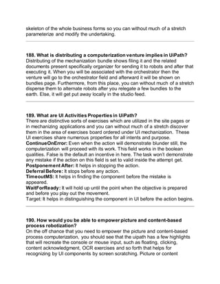 skeleton of the whole business forms so you can without much of a stretch
parameterize and modify the undertaking.
188. What is distributing a computerization venture implies in UiPath?
Distributing of the mechanization bundle shows filing it and the related
documents present specifically organizer for sending it to robots and after that
executing it. When you will be associated with the orchestrator then the
venture will go to the orchestrator field and afterward it will be shown on
bundles page. Furthermore, from this place, you can without much of a stretch
disperse them to alternate robots after you relegate a few bundles to the
earth. Else, it will get put away locally in the studio feed.
189. What are UI Activities Properties in UiPath?
There are distinctive sorts of exercises which are utilized in the site pages or
in mechanizing applications and you can without much of a stretch discover
them in the area of exercises board ordered under UI mechanization. These
UI exercises share numerous properties for all intents and purpose.
ContinueOnError: Even when the action will demonstrate blunder still, the
computerization will proceed with its work. This field works in the boolean
qualities. False is the default an incentive in here. The task won’t demonstrate
any mistake if the action on this field is set to valid inside the attempt get.
Postponement After: It helps in stopping the action.
Deferral Before: It stops before any action.
TimeoutMS: It helps in finding the component before the mistake is
appeared.
WaitForReady: It will hold up until the point when the objective is prepared
and before you play out the movement.
Target: It helps in distinguishing the component in UI before the action begins.
190. How would you be able to empower picture and content-based
process robotization?
On the off chance that you need to empower the picture and content-based
process computerization, you should see that the uipath has a few highlights
that will recreate the console or mouse input, such as floating, clicking,
content acknowledgment, OCR exercises and so forth that helps for
recognizing by UI components by screen scratching. Picture or content
 