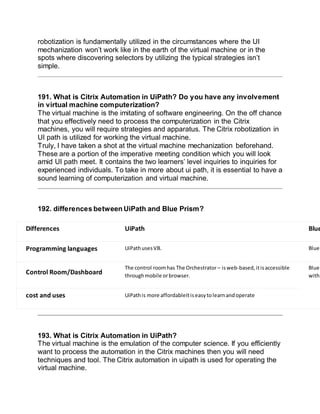 robotization is fundamentally utilized in the circumstances where the UI
mechanization won’t work like in the earth of the virtual machine or in the
spots where discovering selectors by utilizing the typical strategies isn’t
simple.
191. What is Citrix Automation in UiPath? Do you have any involvement
in virtual machine computerization?
The virtual machine is the imitating of software engineering. On the off chance
that you effectively need to process the computerization in the Citrix
machines, you will require strategies and apparatus. The Citrix robotization in
UI path is utilized for working the virtual machine.
Truly, I have taken a shot at the virtual machine mechanization beforehand.
These are a portion of the imperative meeting condition which you will look
amid UI path meet. It contains the two learners’ level inquiries to inquiries for
experienced individuals. To take in more about ui path, it is essential to have a
sound learning of computerization and virtual machine.
192. differences between UiPath and Blue Prism?
Differences UiPath Blue
Programming languages UiPathusesVB. Blue
Control Room/Dashboard
The control roomhas The Orchestrator – isweb-based, itisaccessible
throughmobile orbrowser.
Blue
withi
cost and uses UiPathis more affordableItiseasytolearnandoperate
193. What is Citrix Automation in UiPath?
The virtual machine is the emulation of the computer science. If you efficiently
want to process the automation in the Citrix machines then you will need
techniques and tool. The Citrix automation in uipath is used for operating the
virtual machine.
 