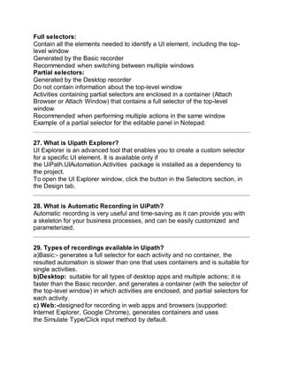 Full selectors:
Contain all the elements needed to identify a UI element, including the top-
level window
Generated by the Basic recorder
Recommended when switching between multiple windows
Partial selectors:
Generated by the Desktop recorder
Do not contain information about the top-level window
Activities containing partial selectors are enclosed in a container (Attach
Browser or Attach Window) that contains a full selector of the top-level
window
Recommended when performing multiple actions in the same window
Example of a partial selector for the editable panel in Notepad:
27. What is Uipath Explorer?
UI Explorer is an advanced tool that enables you to create a custom selector
for a specific UI element. It is available only if
the UiPath.UIAutomation.Activities package is installed as a dependency to
the project.
To open the UI Explorer window, click the button in the Selectors section, in
the Design tab.
28. What is Automatic Recording in UiPath?
Automatic recording is very useful and time-saving as it can provide you with
a skeleton for your business processes, and can be easily customized and
parameterized.
29. Types of recordings available in Uipath?
a)Basic:- generates a full selector for each activity and no container, the
resulted automation is slower than one that uses containers and is suitable for
single activities.
b)Desktop: suitable for all types of desktop apps and multiple actions; it is
faster than the Basic recorder, and generates a container (with the selector of
the top-level window) in which activities are enclosed, and partial selectors for
each activity.
c) Web:-designed for recording in web apps and browsers (supported:
Internet Explorer, Google Chrome), generates containers and uses
the Simulate Type/Click input method by default.
 