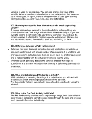 Variable is used for storing data. You can also change the value of the
variable. When some data is stored within some variable then that value can
be of many types. In uipath, there is a huge number of data types starting
from text number, generic value, time, date and data tables.
203. How do you expand a Tree View structure in a web page using
UiPath?
If you are talking about expanding the root node for a collapsed tree, you
probably would use Click Image since that would likely be unique. If you are
trying to expand a particular node, you’d likely use Click Text, and give it a
certain negative X offset in the Position property so that when it targets the
text you want to expand the node for, it will end up clicking on the +.
204. Difference between UiPath vs Selenium?
 Selenium has been designed for testing the web applications or website. A
selenium can’t interact with a huge number of applications. It is unable to use
one’s application’s output and use them as a new input for another application
and is not compatible with the virtual environments like the Citrix.
 Whereas Uipath generally designs the software process that helps in
automation. It is a sort of RPA tool which will help in performing activities like
the human.
205. What are Selectors and Wildcards in UiPath?
Wildcrafts helps in replacing the strings. It is helpful when you will deal with
the attributes which are changing dynamically in the selector.
And the selector helps in automatically generating the selection by using the
wildcraft.
206. What is the For Each Activity in UiPath?
The For Each activity enables you to step through arrays, lists, data tables or
other types of collections so that you can iterate through the data and process
each piece of information individually.
 