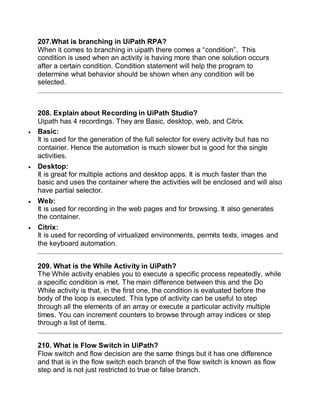 207.What is branching in UiPath RPA?
When it comes to branching in uipath there comes a “condition”. This
condition is used when an activity is having more than one solution occurs
after a certain condition. Condition statement will help the program to
determine what behavior should be shown when any condition will be
selected.
208. Explain about Recording in UiPath Studio?
Uipath has 4 recordings. They are Basic, desktop, web, and Citrix.
 Basic:
It is used for the generation of the full selector for every activity but has no
container. Hence the automation is much slower but is good for the single
activities.
 Desktop:
It is great for multiple actions and desktop apps. It is much faster than the
basic and uses the container where the activities will be enclosed and will also
have partial selector.
 Web:
It is used for recording in the web pages and for browsing. It also generates
the container.
 Citrix:
It is used for recording of virtualized environments, permits texts, images and
the keyboard automation.
209. What is the While Activity in UiPath?
The While activity enables you to execute a specific process repeatedly, while
a specific condition is met. The main difference between this and the Do
While activity is that, in the first one, the condition is evaluated before the
body of the loop is executed. This type of activity can be useful to step
through all the elements of an array or execute a particular activity multiple
times. You can increment counters to browse through array indices or step
through a list of items.
210. What is Flow Switch in UiPath?
Flow switch and flow decision are the same things but it has one difference
and that is in the flow switch each branch of the flow switch is known as flow
step and is not just restricted to true or false branch.
 