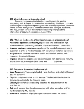211 What is Document Understanding?
· Document understanding is the term used to describe reading,
interpreting, and acting on document data automatically. Intelligent document
processing technologies incorporating machine learning capabilities, allow the
robots’ artificial intelligence to understand documents as digital assistants.
This way, we can say that document understanding emerges at the
intersection of document processing, AI, and RPA.
212. What are the benefits of Intelligent document understanding?
 Accelerate operational efficiency: Spend less time and costs on high-
volume document processing and more on the real business investments.
 Improve customer experience: Accelerate the speed of your responses to
customers in order to win their respect with exceptional customer experience.
 Mitigate risks: Eliminate the risk of human error to save you and your
customers from related losses.
 Improve employee experience: Save employees from operational immunity
and let them focus on higher-value tasks and objectives.
213. Document Understanding Framework
 Load Taxonomy: Taxonomy is loaded. Here, it defines and sets the files and
data for extraction.
 Digitize: It digitizes the text and its location. This helps to standardize the
documents and data for the following steps.
 Classify: Document Understanding classifies the documents from the
specified list.
 Extract: It extracts data from the document with rules, templates, and/ or
machine learning (ML) models.
 Validate: If needed an employee might validate or correct the results.
 