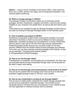 d)Citrix :- used to record virtualized environments (VNC, virtual machines,
Citrix, etc.) or SAP, permits only image, text and keyboard automation, and
requires explicit positioning.
30. What is manage package in UiPath?
The package manager functionality enables you to download activity
packages, libraries, frameworks, wrappers and others, view the ones already
installed on your computer and update them, as well as add and remove your
own.
These features are available through the Manage Packages window that you
can open by clicking the Manage Packages button on the Activities panel.
31. How to publish any project in UiPath?
Publishing an automation project means archiving the workflow and all the
other files in the folder so that it can be sent to Robots and then executed.
Additionally, automation projects may be published to a custom NuGet feed,
with the option to also add an API key if the feed requires authentication.
Publishing projects locally requires you to provide a path on the local
machine, different than the location where process packages are published.
From here, you can later manually send the packages to the Robots, so they
can be executed. The default local publish location
is %ProgramData%UiPathPackages.
32. How to run bot through robot?
If development is completed, we will deploy bot to orchestrator, So that’s why
we will publish that & connect orchestrator through robot, we will provide all
the data in uipath robot setting.
33. How to run bot through command prompt & create shortcut of robot?
First we have to publish that from design panel, then we have to take that
published nugget package location & -file your .xaml location.
34. How to save credentials in window & use through Uipath?
First we have to install system credential from Uipath manage package then
we will save all credential in credential manager. We will take secure
credential activity & will fetch that user id & password in two variable & pass
into web application or whatever process want to automate.
 