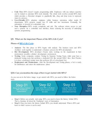  Code Free: RPA doesn’t require programming skills. Employees with any subject expertise
can be trained to automate RPA tools instantly. The whole work revolves around RPA chart
which provides a flowchart designer to graphically link, drag and drop icons to represent
steps in a process.
 User-Friendly: RPA adoption originates within business operations rather inside IT
departments. RPA projects require less IT skills and less investment. Eventually, the
automation is lowered at a substantial rate.
 Non- Disruptive: RPA avoids complexity and risk. The software robots access to end
user’s systems via a controlled user interface, hence reducing the necessity of underlying
systems programming.
Q9. What are the important Phases of the RPA Life Cycle?
Phases of RPA Life Cycle:
 Analysis: The first phase in RPA begins with analysis. The business team and RPA
Architect work together to understand a business process for RPA development.
 Bot Development: RPA developer (Team) starts working on the requirement in their
environment possibly a distinct development environment.
 Testing: Some companies conduct Testing by Separate Testing Team, while some have a
dedicated testing team that performs a dedicated QA like normal SDLC flow. Best Practice
is to have a dedicated testing team that performs QA of a developed bot.
 Deployment and Maintenance: After the Development and Testing phases, a bot is ready
for distribution and enters the maintenance phase.
Q10. Can you mention the steps of how to get started with RPA?
As you can see in the below image, to get started with RPA, you need to follow the below
steps.
 Step 1: Before you actually start using RPA, you need to know the history behind RPA.
That is, learning all about the Traditional ways of Automation.
 Step 2: Once you know the history behind RPA, you should understand What is RPA and
learn in which sectors it can be used.
 