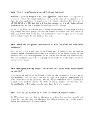 Q14. What is the difference between UiPath and Selenium?
Selenium is specifically designed to test web applications and websites, it is impossible in
selenium to interact with multiple applications and taking the output of one application as an
input for other applications. It cannot work with Virtual environments like Citrix etc at
all. While UiPath is an RPA tool that is designed to automate any type of existing software
process to replace any type of activities that can be performed by a human.
So we can say that RPA is the next level of existing automation tools. It allows people to build a
very complex rules-based process with very little software development skills. You can do all
things using UiPath which can be done by Selenium but vice-versa is not possible. You can also
look at my below articles for more details on these tools.
Q15. What are the general requirements of RPA for front and back-office
processing?
Well, the fact is RPA is well-known for its flexibility and it is capable to meet the robust IT
standards without compromising the security. It is possible to use the robotic software for front
and back office. Most of the requirements are the same for both and thus users need not worry.
The same configuration can easily be deployed and the results that can be derived are always
superior in every aspect.
Q16. During the planning phase of automation, what points are to be considered
on priority?
After selecting the tool which is the first task, the next big thing that matters a lot is selecting the
right framework. There are various items that are tagged as In scope and Out Scope that need
to be selected based on the type of task. After this, the test environment is to be considered. If
required, users need to prepare the charts of project timelines. At the same time,
the identification of deliverables is another major factor that is to be considered.
Q17. What do you by mean by the term Information Collection in RPA?
In RPA, robots need raw data or information to perform their operations smoothly and
reliably. They generally collect this information from different resources and it is also possible
that the same can be provided to them manually.
 
