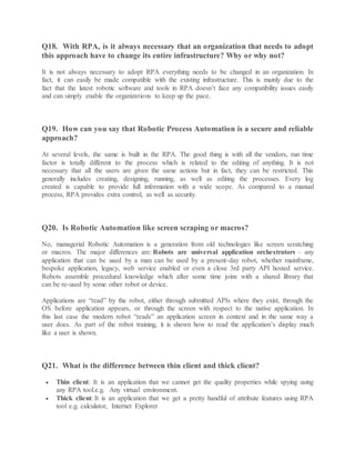Q18. With RPA, is it always necessary that an organization that needs to adopt
this approach have to change its entire infrastructure? Why or why not?
It is not always necessary to adopt RPA everything needs to be changed in an organization. In
fact, it can easily be made compatible with the existing infrastructure. This is mainly due to the
fact that the latest robotic software and tools in RPA doesn’t face any compatibility issues easily
and can simply enable the organizations to keep up the pace.
Q19. How can you say that Robotic Process Automation is a secure and reliable
approach?
At several levels, the same is built in the RPA. The good thing is with all the vendors, run time
factor is totally different to the process which is related to the editing of anything. It is not
necessary that all the users are given the same actions but in fact, they can be restricted. This
generally includes creating, designing, running, as well as editing the processes. Every log
created is capable to provide full information with a wide scope. As compared to a manual
process, RPA provides extra control, as well as security.
Q20. Is Robotic Automation like screen scraping or macros?
No, managerial Robotic Automation is a generation from old technologies like screen scratching
or macros. The major differences are: Robots are universal application orchestrators – any
application that can be used by a man can be used by a present-day robot, whether mainframe,
bespoke application, legacy, web service enabled or even a close 3rd party API hosted service.
Robots assemble procedural knowledge which after some time joins with a shared library that
can be re-used by some other robot or device.
Applications are “read” by the robot, either through submitted APIs where they exist, through the
OS before application appears, or through the screen with respect to the native application. In
this last case the modern robot “reads” an application screen in context and in the same way a
user does. As part of the robot training, it is shown how to read the application’s display much
like a user is shown.
Q21. What is the difference between thin client and thick client?
 Thin client: It is an application that we cannot get the quality properties while spying using
any RPA tool.e.g. Any virtual environment.
 Thick client: It is an application that we get a pretty handful of attribute features using RPA
tool e.g. calculator, Internet Explorer
 