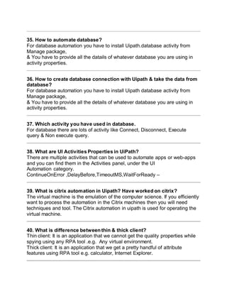 35. How to automate database?
For database automation you have to install Uipath.database activity from
Manage package,
& You have to provide all the datails of whatever database you are using in
activity properties.
36. How to create database connection with Uipath & take the data from
database?
For database automation you have to install Uipath database activity from
Manage package,
& You have to provide all the details of whatever database you are using in
activity properties.
37. Which activity you have used in database.
For database there are lots of activity like Connect, Disconnect, Execute
query & Non execute query.
38. What are UI Activities Properties in UiPath?
There are multiple activities that can be used to automate apps or web-apps
and you can find them in the Activities panel, under the UI
Automation category.
ContinueOnError ,DelayBefore,TimeoutMS,WaitForReady –
39. What is citrix automation in Uipath? Have worked on citrix?
The virtual machine is the emulation of the computer science. If you efficiently
want to process the automation in the Citrix machines then you will need
techniques and tool. The Citrix automation in uipath is used for operating the
virtual machine.
40. What is difference between thin & thick client?
Thin client: It is an application that we cannot get the quality properties while
spying using any RPA tool .e.g. Any virtual environment.
Thick client: It is an application that we get a pretty handful of attribute
features using RPA tool e.g. calculator, Internet Explorer.
 