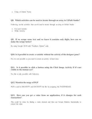  Using a Column Name
Q8. Which activities can be used to iterate through an array in UiPath Studio?
Following are the activities that can be used to iterate through an array in UiPath Studio
 For each Activity
 While Activity
Q9. If we scrape some text and we know it contains only digits, how can we
make the scrape better?
By using Google OCR with “Numbers Option” only.
Q10. Is it possible to create a variable without the activity of the designer pane?
No, it is not possible as you need to create an activity at least once.
Q11. Is it possible to click a button using the Click Image Activity if it’s not
visible to the human eye?
No, this is only possible with Selectors.
Q12. Mention the usage of PGP
PGP is used to DECRYPT and ENCRYPT the file by assigning the PASSPHRASE.
Q13. How can you get a value from an application, if it changes for each
transaction?
This could be done by finding a static element and then use Scrape Relative functionality to
extract the value.
 