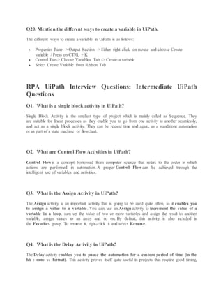 Q20. Mention the different ways to create a variable in UiPath.
The different ways to create a variable in UiPath is as follows:
 Properties Pane -> Output Section -> Either right-click on mouse and choose Create
variable / Press on CTRL + K
 Control Bar-> Choose Variables Tab -> Create a variable
 Select Create Variable from Ribbon Tab
RPA UiPath Interview Questions: Intermediate UiPath
Questions
Q1. What is a single block activity in UiPath?
Single Block Activity is the smallest type of project which is mainly called as Sequence. They
are suitable for linear processes as they enable you to go from one activity to another seamlessly,
and act as a single block activity. They can be reused time and again, as a standalone automation
or as part of a state machine or flowchart.
Q2. What are Control Flow Activities in UiPath?
Control Flow is a concept borrowed from computer science that refers to the order in which
actions are performed in automation. A proper Control Flow can be achieved through the
intelligent use of variables and activities.
Q3. What is the Assign Activity in UiPath?
The Assign activity is an important activity that is going to be used quite often, as it enables you
to assign a value to a variable. You can use an Assign activity to increment the value of a
variable in a loop, sum up the value of two or more variables and assign the result to another
variable, assign values to an array and so on. By default, this activity is also included in
the Favorites group. To remove it, right-click it and select Remove.
Q4. What is the Delay Activity in UiPath?
The Delay activity enables you to pause the automation for a custom period of time (in the
hh : mm: ss format). This activity proves itself quite useful in projects that require good timing,
 