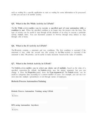 such as waiting for a specific application to start or waiting for some information to be processed
so that you can use it in another activity.
Q5. What is the Do While Activity in UiPath?
The Do While activity enables you to execute a specified part of your automation while a
condition is met. When the specified condition is no longer met, the project exits the loop. This
type of activity can be useful to step through all the elements of an array or execute a particular
activity multiple times. You can increment counters to browse through array indices or step
through a list of items.
Q6. What is the If Activity in UiPath?
The If activity contains a statement and two conditions. The first condition is executed if the
statement is true, while the second one (the activity in the Else section) is executed if the
statement is false. If activities can be useful to make decisions based on the value of variables.
Q7. What is the Switch Activity in UiPath?
The Switch activity enables you to select one choice out of multiple, based on the value of a
specified expression. By default, the Switch activity uses the integer argument, but you can
change it from the Properties panel, from the TypeArgument list. The Switch activity can be
useful to categorize data according to a custom number of cases. For example, you can use it to
store data into multiple spreadsheets or sort through names of employees.
Robotic Process Automation Training
ROBOTIC PROCESS AUTOMATION TRAINING USING UIPATH
Robotic Process Automation Training using UiPath
Reviews
5(23423)
RPA USING AUTOMATION ANYWHERE
RPA using Automation Anywhere
Reviews
5(14253)
 