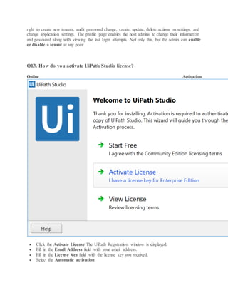 right to create new tenants, audit password change, create, update, delete actions on settings, and
change application settings. The profile page enables the host admins to change their information
and password along with viewing the last login attempts. Not only this, but the admin can enable
or disable a tenant at any point.
Q13. How do you activate UiPath Studio license?
Online Activation
 Click the Activate License The UiPath Registration window is displayed.
 Fill in the Email Address field with your email address.
 Fill in the License Key field with the license key you received.
 Select the Automatic activation
 
