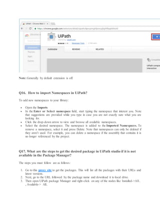 Note: Generally by default extension is off.
Q16. How to import Namespaces in UiPath?
To add new namespaces to your library:
 Open the Imports
 In the Enter or Select namespace field, start typing the namespace that interest you. Note
that suggestions are provided while you type in case you are not exactly sure what you are
looking for.
 Click the drop-down arrow to view and browse all available namespaces.
 Select the desired namespace. The namespace is added to the Imported Namespaces. To
remove a namespace, select it and press Delete. Note that namespaces can only be deleted if
they aren’t used. For example, you can delete a namespace if the assembly that contains it is
no longer referenced by the project.
Q17. What are the steps to get the desired package in UiPath studio if it is not
available in the Package Manager?
The steps you must follow are as follows:
1. Go to this proxy site to get the packages. This will list all the packages with their URLs and
latest versions.
2. Next, go to the URL followed by the package name and download it to local drive.
3. Then open UiPath package Manager and right-click on any of the nodes like Installed->All..
, Available-> All..
 