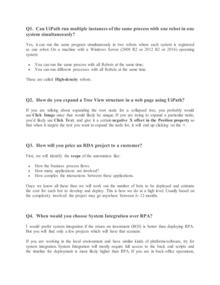 Q1. Can UiPath run multiple instances of the same process with one robot in one
system simultaneously?
Yes, it can run the same program simultaneously in two robots where each system is registered
as one robot. On a machine with a Windows Server (2008 R2 or 2012 R2 or 2016) operating
system:
 You can run the same process with all Robots at the same time;
 You can run different processes with all Robots at the same time.
These are called High-density robots.
Q2. How do you expand a Tree View structure in a web page using UiPath?
If you are talking about expanding the root node for a collapsed tree, you probably would
use Click Image since that would likely be unique. If you are trying to expand a particular node,
you’d likely use Click Text, and give it a certain negative X offset in the Position property so
that when it targets the text you want to expand the node for, it will end up clicking on the +.
Q3. How will you price an RDA project to a customer?
First, we will identify the scope of the automation like:
 How the business process flows.
 How many applications are involved?
 How complex the interactions between these applications.
Once we know all these then we will work out the number of bots to be deployed and estimate
the cost for each bot to develop and deploy. This is how we do at a high level. Usually based on
the complexity involved the project may go anywhere between 6–12 months.
Q4. When would you choose System Integration over RPA?
I would prefer system integration if the return on investment (ROI) is better than deploying RPA.
But you will find only a few projects which will have that scenario.
If you are working in the local environment and have similar kinds of platforms/software, try for
system integration. System Integration will mostly require full access to the back end scripts and
the timeline for deployment is most likely higher than RPA. If you are in back-office operations,
 