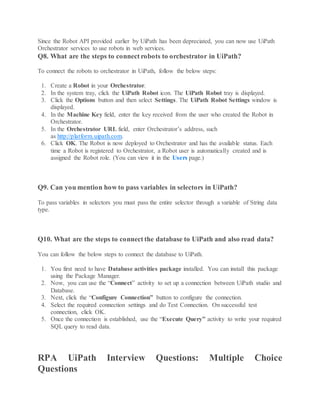 Since the Robot API provided earlier by UiPath has been depreciated, you can now use UiPath
Orchestrator services to use robots in web services.
Q8. What are the steps to connect robots to orchestrator in UiPath?
To connect the robots to orchestrator in UiPath, follow the below steps:
1. Create a Robot in your Orchestrator.
2. In the system tray, click the UiPath Robot icon. The UiPath Robot tray is displayed.
3. Click the Options button and then select Settings. The UiPath Robot Settings window is
displayed.
4. In the Machine Key field, enter the key received from the user who created the Robot in
Orchestrator.
5. In the Orchestrator URL field, enter Orchestrator’s address, such
as http://platform.uipath.com.
6. Click OK. The Robot is now deployed to Orchestrator and has the available status. Each
time a Robot is registered to Orchestrator, a Robot user is automatically created and is
assigned the Robot role. (You can view it in the Users page.)
Q9. Can you mention how to pass variables in selectors in UiPath?
To pass variables in selectors you must pass the entire selector through a variable of String data
type.
Q10. What are the steps to connect the database to UiPath and also read data?
You can follow the below steps to connect the database to UiPath.
1. You first need to have Database activities package installed. You can install this package
using the Package Manager.
2. Now, you can use the “Connect” activity to set up a connection between UiPath studio and
Database.
3. Next, click the “Configure Connection” button to configure the connection.
4. Select the required connection settings and do Test Connection. On successful test
connection, click OK.
5. Once the connection is established, use the “Execute Query” activity to write your required
SQL query to read data.
RPA UiPath Interview Questions: Multiple Choice
Questions
 