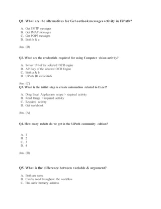 Q1. What are the alternatives for Get outlook messages activity in UiPath?
A. Get SMTP messages
B. Get IMAP messages
C. Get POP3 messages
D. Both b & c
Ans. (D)
Q2. What are the credentials required for using Computer vision activity?
A. Server Url of the selected OCRengine
B. API key of the selected OCR Engine
C. Both a & b
D. UiPath ID credentials
Ans. (C)
Q3. What is the initial stepto create automation related to Excel?
A. Drag Excel Application scope > required activity
B. Read Range > required activity
C. Required activity
D. Get workbook
Ans. (A)
Q4. How many robots do we get in the UiPath community edition?
A. 1
B. 2
C. 3
D. 4
Ans. (B)
Q5. What is the difference between variable & argument?
A. Both are same
B. Can be used throughout the workflow
C. Has same memory address
 
