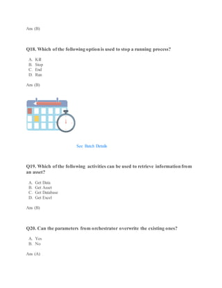 Ans (B)
Q18. Which of the following option is used to stop a running process?
A. Kill
B. Stop
C. End
D. Run
Ans (B)
Robotic Process Automation Training using UiPath
Weekday / Weekend BatchesSee Batch Details
Q19. Which of the following activities can be used to retrieve information from
an asset?
A. Get Data
B. Get Asset
C. Get Database
D. Get Excel
Ans (B)
Q20. Can the parameters from orchestrator overwrite the existing ones?
A. Yes
B. No
Ans (A)
 
