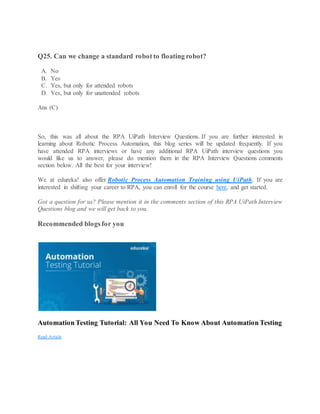 Q25. Can we change a standard robot to floating robot?
A. No
B. Yes
C. Yes, but only for attended robots
D. Yes, but only for unattended robots
Ans (C)
So, this was all about the RPA UiPath Interview Questions. If you are further interested in
learning about Robotic Process Automation, this blog series will be updated frequently. If you
have attended RPA interviews or have any additional RPA UiPath interview questions you
would like us to answer, please do mention them in the RPA Interview Questions comments
section below. All the best for your interview!
We at edureka! also offer Robotic Process Automation Training using UiPath. If you are
interested in shifting your career to RPA, you can enroll for the course here, and get started.
Got a question for us? Please mention it in the comments section of this RPA UiPath Interview
Questions blog and we will get back to you.
Recommended blogs for you
Automation Testing Tutorial: All You Need To Know About Automation Testing
Read Article
 