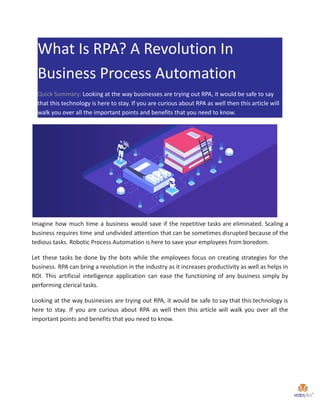 What Is RPA? A Revolution In
Business Process Automation
Quick Summary: Looking at the way businesses are trying out RPA, it would be safe to say
that this technology is here to stay. If you are curious about RPA as well then this article will
walk you over all the important points and benefits that you need to know.
Imagine how much time a business would save if the repetitive tasks are eliminated. Scaling a
business requires time and undivided attention that can be sometimes disrupted because of the
tedious tasks. Robotic Process Automation is here to save your employees from boredom.
Let these tasks be done by the bots while the employees focus on creating strategies for the
business. RPA can bring a revolution in the industry as it increases productivity as well as helps in
ROI. This artificial intelligence application can ease the functioning of any business simply by
performing clerical tasks.
Looking at the way businesses are trying out RPA, it would be safe to say that this technology is
here to stay. If you are curious about RPA as well then this article will walk you over all the
important points and benefits that you need to know.
 