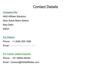 Contact Details
Company HQ:
ANS Affiliate Solutions
Near Saket Metro Station
New Delhi
INDIA

For Clients:
Phone : +1 (646) 595-1666
Email : Info@ANSaffiliates.com

For Career related inquires:
Phone : +91 95604-48336
Email : Careers@ANSaffiliates.com

 