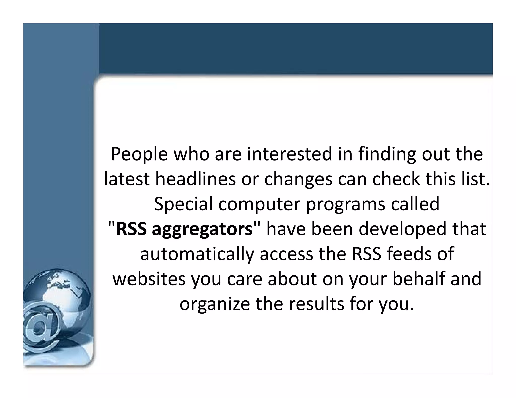 People who are interested in finding out the 
latest headlines or changes can check this list. 
l t t h dli          h            h k thi li t
       Special computer programs called 
 "RSS aggregators" have been developed that 
 "RSS          t "h      b     d l      d th t
     automatically access the RSS feeds of 
  websites you care about on your behalf and 
    b it             b t           b h lf d
         organize the results for you.
 