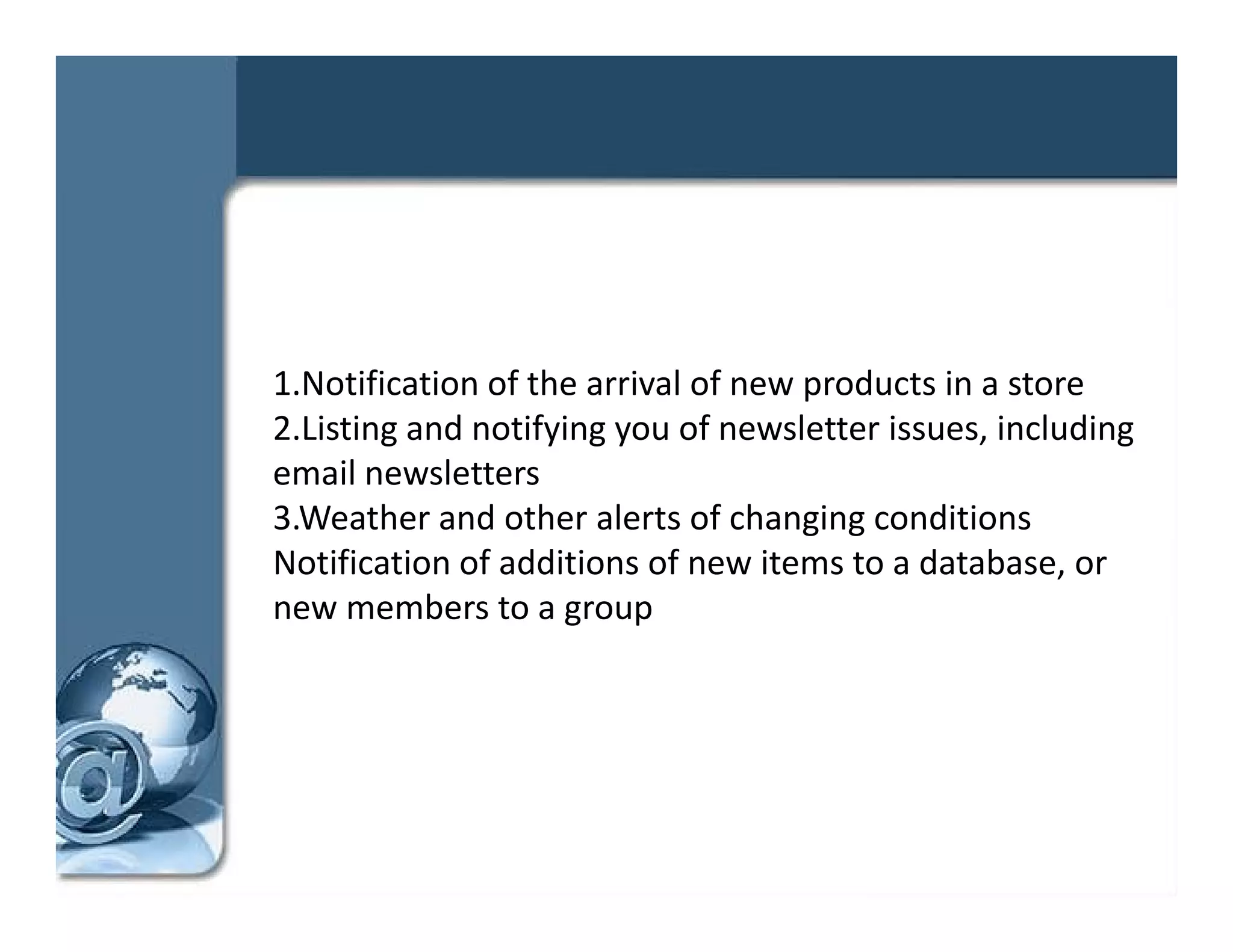1.Notification of the arrival of new products in a store 
2.Listing and notifying you of newsletter issues, including 
   i i      d     if i        f     l     i       i l di
email newsletters 
3.Weather and other alerts of changing conditions 
                                     g g
Notification of additions of new items to a database, or 
new members to a group 
 