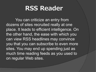 RSS Reader
      You can criticize an entry from
dozens of sites recruited really at one
place. It leads to efficient intelligence. On
the other hand, the ease with which you
can view RSS headlines may convince
you that you can subscribe to even more
sites. You may end up spending just as
much time reading feeds as you used to
on regular Web sites.
 