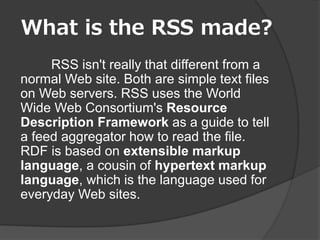 What is the RSS made?
     RSS isn't really that different from a
normal Web site. Both are simple text files
on Web servers. RSS uses the World
Wide Web Consortium's Resource
Description Framework as a guide to tell
a feed aggregator how to read the file.
RDF is based on extensible markup
language, a cousin of hypertext markup
language, which is the language used for
everyday Web sites.
 