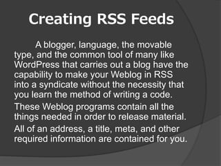 Creating RSS Feeds
      A blogger, language, the movable
type, and the common tool of many like
WordPress that carries out a blog have the
capability to make your Weblog in RSS
into a syndicate without the necessity that
you learn the method of writing a code.
These Weblog programs contain all the
things needed in order to release material.
All of an address, a title, meta, and other
required information are contained for you.
 