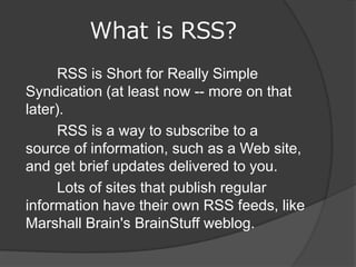 What is RSS?
      RSS is Short for Really Simple
Syndication (at least now -- more on that
later).
      RSS is a way to subscribe to a
source of information, such as a Web site,
and get brief updates delivered to you.
      Lots of sites that publish regular
information have their own RSS feeds, like
Marshall Brain's BrainStuff weblog.
 