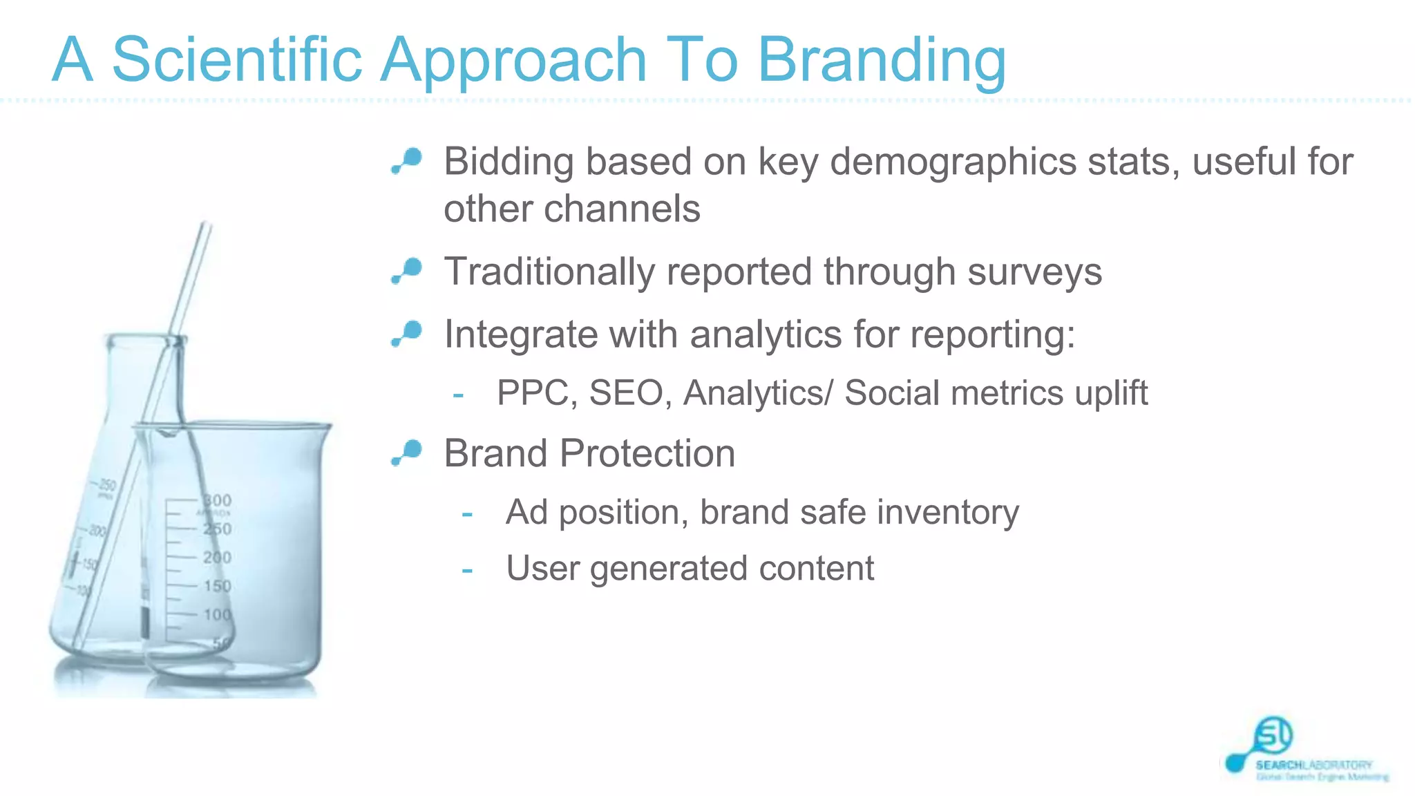 A Scientific Approach To Branding
Bidding based on key demographics stats, useful for
other channels
Traditionally reported through surveys
Integrate with analytics for reporting:
- PPC, SEO, Analytics/ Social metrics uplift

Brand Protection
- Ad position, brand safe inventory

- User generated content

 