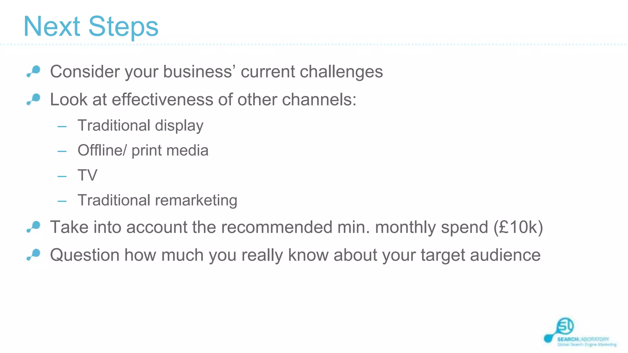 Next Steps
Consider your business’ current challenges

Look at effectiveness of other channels:
– Traditional display
– Offline/ print media

– TV
– Traditional remarketing

Take into account the recommended min. monthly spend (£10k)
Question how much you really know about your target audience

 