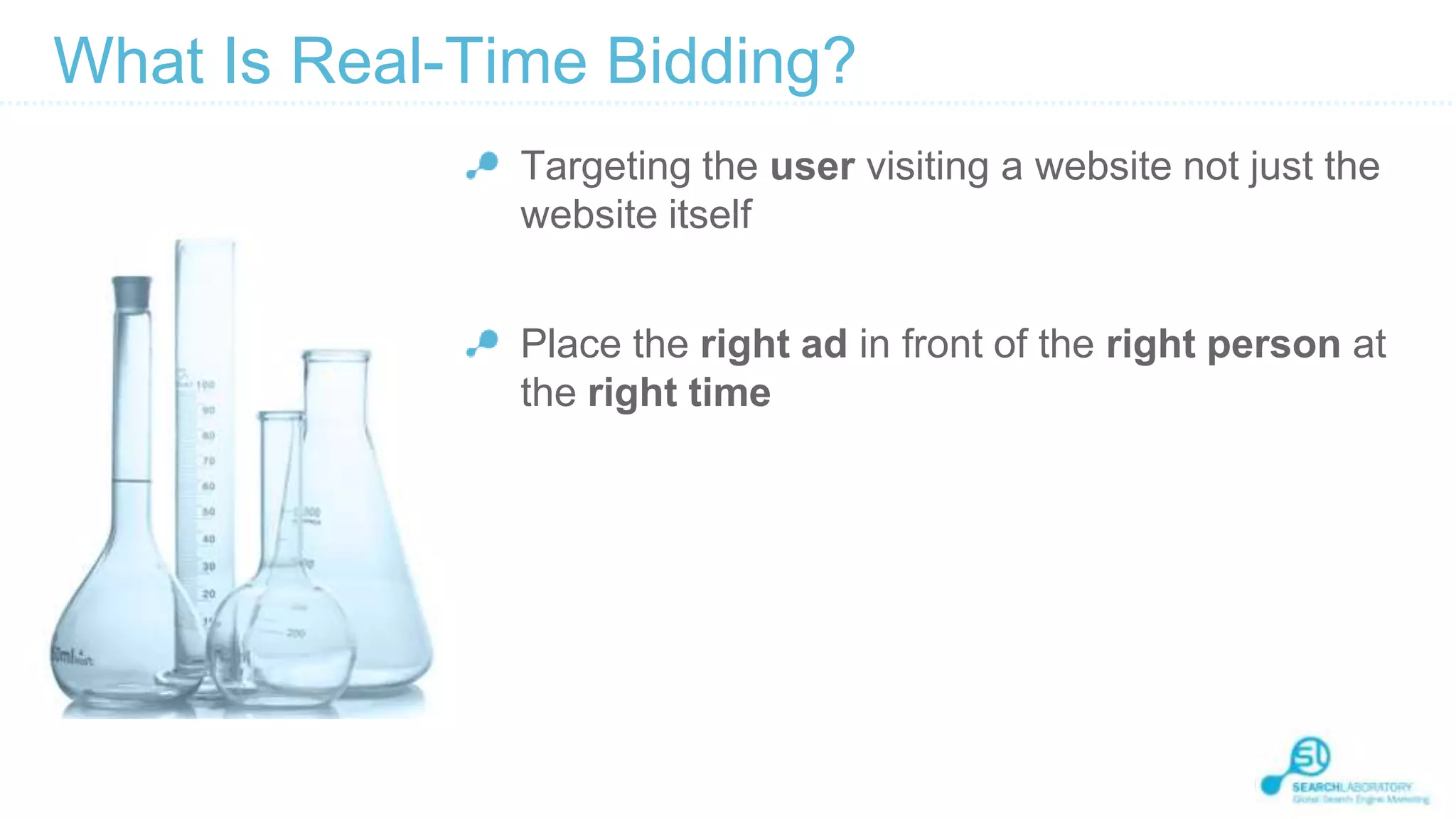 What Is Real-Time Bidding?
Targeting the user visiting a website not just the
website itself
Place the right ad in front of the right person at
the right time

 