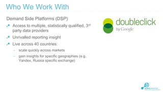 Who We Work With
Demand Side Platforms (DSP)
Access to multiple, statistically qualified, 3rd
party data providers
Unrivalled reporting insight

Live across 40 countries:
-

scale quickly across markets

-

gain insights for specific geographies (e.g.
Yandex, Russia specific exchange)

 