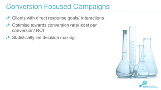 Conversion Focused Campaigns
Clients with direct response goals/ interactions

Optimise towards conversion rate/ cost per
conversion/ ROI
Statistically led decision making

 