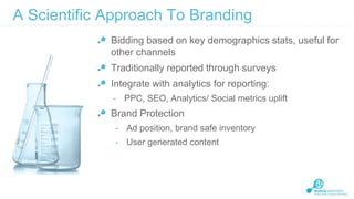 A Scientific Approach To Branding
Bidding based on key demographics stats, useful for
other channels
Traditionally reported through surveys
Integrate with analytics for reporting:
- PPC, SEO, Analytics/ Social metrics uplift

Brand Protection
- Ad position, brand safe inventory

- User generated content

 