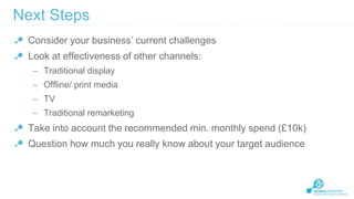 Next Steps
Consider your business’ current challenges

Look at effectiveness of other channels:
– Traditional display
– Offline/ print media

– TV
– Traditional remarketing

Take into account the recommended min. monthly spend (£10k)
Question how much you really know about your target audience

 