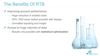 The Benefits Of RTB
Improving account performance:
– Huge reduction in wasted costs
– CPA / ROI never before possible with display
– Unrivalled reporting and insight

Access to huge volumes of data
- Results only possible with statistical optimisation

 