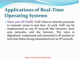 Applications of Real-Time
Operating Systems
 Voice over IP (VoIP): VoIP relies on Internet protocols
to transmit voices in real time. As such, VoIP can be
implemented on any IP network like intranets, local
area networks, and the Internet. The voice is
digitalized, compressed and converted to IP packets in
real time before being transmitted over an IP network.
https://www.intervalzero.com/
 