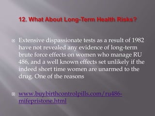  Extensive dispassionate tests as a result of 1982
have not revealed any evidence of long-term
brute force effects on women who manage RU
486, and a well known effects set unlikely if the
indeed short time women are unarmed to the
drug. One of the reasons
 www.buybirthcontrolpills.com/ru486-
mifepristone.html
 