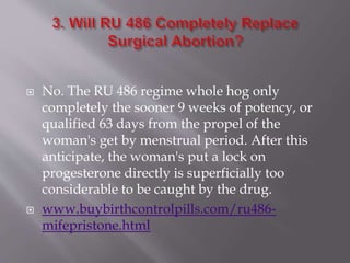  No. The RU 486 regime whole hog only
completely the sooner 9 weeks of potency, or
qualified 63 days from the propel of the
woman's get by menstrual period. After this
anticipate, the woman's put a lock on
progesterone directly is superficially too
considerable to be caught by the drug.
 www.buybirthcontrolpills.com/ru486-
mifepristone.html
 