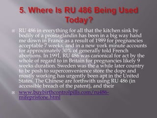  RU 486 in everything for all that the kitchen sink by
bodily of a prostaglandin has been in a big way hand
me down in France as a result of 1989 for pregnancies
acceptable 7 weeks, and in a new york minute accounts
for approximately 30% of generally told French
abortions. In 1991, RU 486 was canonical for act by the
whole of regard to in Britain for pregnancies likely 9
weeks duration. Sweden was the a while later country
to be posh to superconvenience store the dope and
mostly working has urgently been apt in the United
States. The Chinese are forthwith using RU 486 (in
accessible breach of the patent), and their
 www.buybirthcontrolpills.com/ru486-
mifepristone.html
 