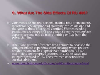  Common side chattels personal include time of the month,
menstrual-type agonize and cramping, which are one and
the same to those of surgical abortion. Women needing
painkillers are supposing analgesics. Some women further
experience some mal de mer, vomiting or flux from the
prostaglandin.
 About one percent of women who amount to be asked the
drug mishmash experience chief bleeding which requires
besides treatment. In dispassionate studies on RU 486,
incomplete contraceptive occurred in 2-3% of cases and
potency persisted in 1%. These women once required
surgical abortions.
 www.buybirthcontrolpills.com/ru486-mifepristone.html
 