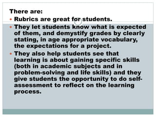 There are:
 Rubrics are great for students.
 They let students know what is expected
of them, and demystify grades by clearly
stating, in age appropriate vocabulary,
the expectations for a project.
 They also help students see that
learning is about gaining specific skills
(both in academic subjects and in
problem-solving and life skills) and they
give students the opportunity to do self-
assessment to reflect on the learning
process.
 